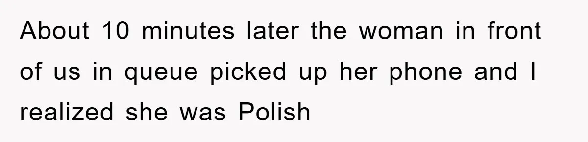 About 10 minutes later the woman in front of us in queue picked up her phone and I realized she was Polish