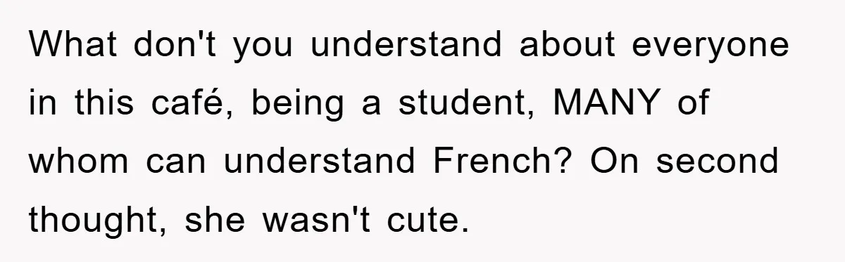 What don't you understand about everyone in this café, being a student, MANY of whom can understand French? On second thought, she wasn't cute.