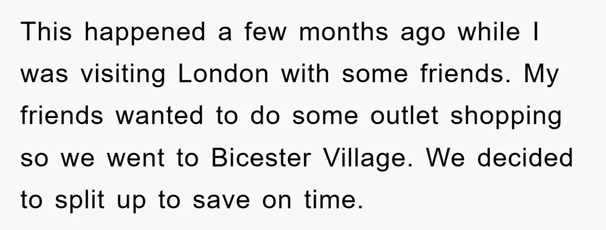 This happened a few months ago while I was visiting London with some friends. My friends wanted to do some outlet shopping so we went to Bicester Village. We decided...