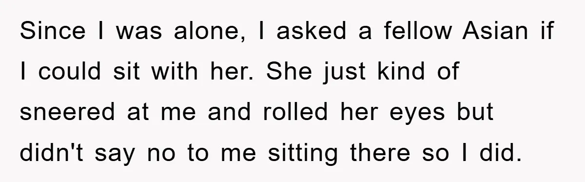 Since I was alone, I asked a fellow Asian if I could sit with her. She just kind of sneered at me and rolled her eyes but didn't say no...