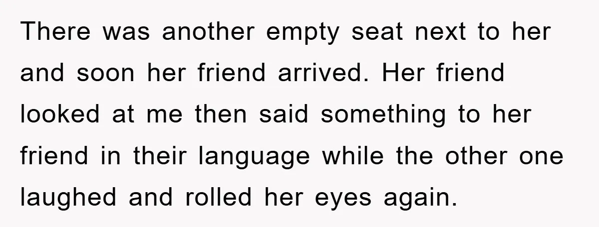 There was another empty seat next to her and soon her friend arrived. Her friend looked at me then said something to her friend in their language while the other...