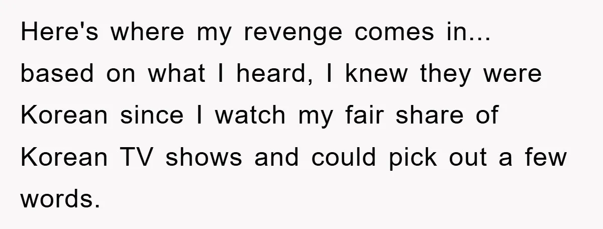 Here's where my revenge comes in... based on what I heard, I knew they were Korean since I watch my fair share of Korean TV shows and could pick out...