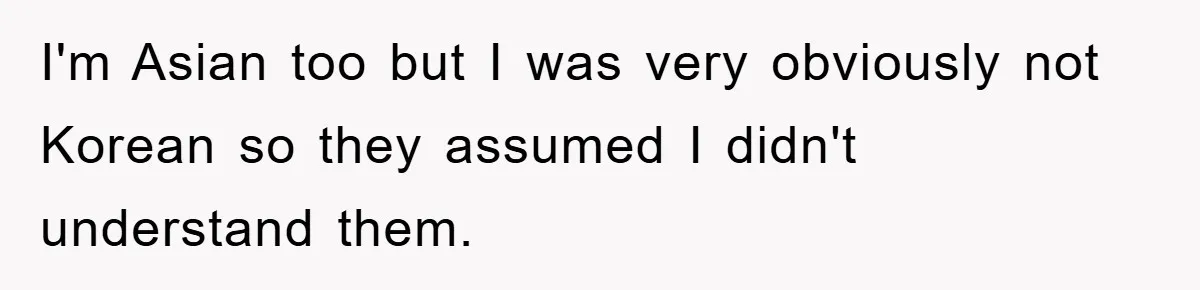 I'm Asian too but I was very obviously not Korean so they assumed I didn't understand them.