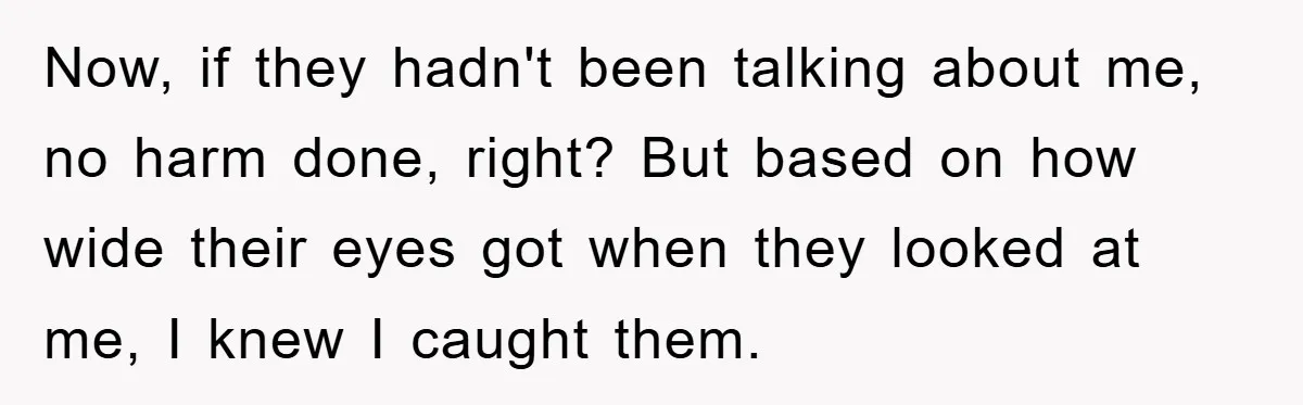 Now, if they hadn't been talking about me, no harm done, right? But based on how wide their eyes got when they looked at me, I knew I caught them.