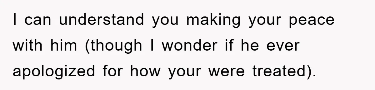 I can understand you making your peace with him (though I wonder if he ever apologized for how your were treated).