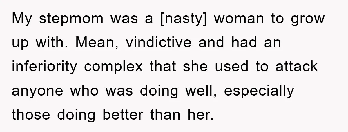 My stepmom was a [nasty] woman to grow up with. Mean, vindictive and had an inferiority complex that she used to attack anyone who was doing well, especially those doing...