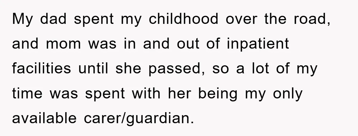My dad spent my childhood over the road, and mom was in and out of inpatient facilities until she passed, so a lot of my time was spent with her...