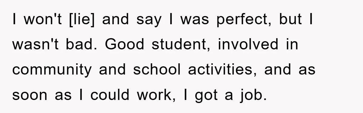 I won't [lie] and say I was perfect, but I wasn't bad. Good student, involved in community and school activities, and as soon as I could work, I got a...