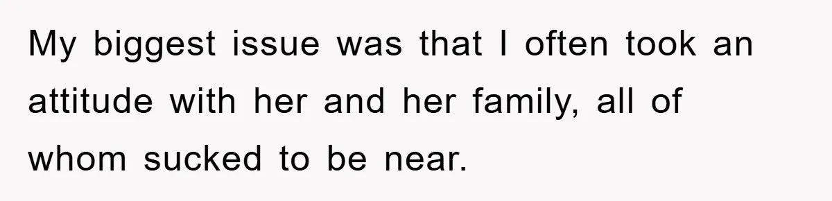 My biggest issue was that I often took an attitude with her and her family, all of whom sucked to be near.