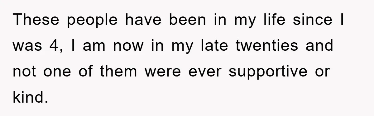 These people have been in my life since I was 4, I am now in my late twenties and not one of them were ever supportive or kind.