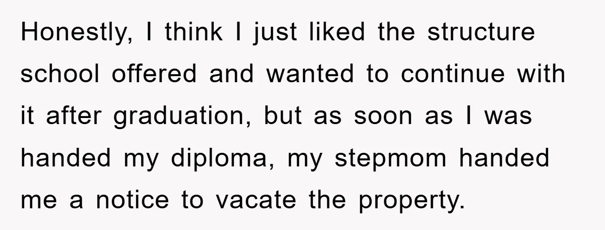 Honestly, I think I just liked the structure school offered and wanted to continue with it after graduation, but as soon as I was handed my diploma, my stepmom handed...