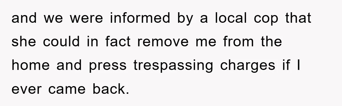 and we were informed by a local cop that she could in fact remove me from the home and press trespassing charges if I ever came back.
