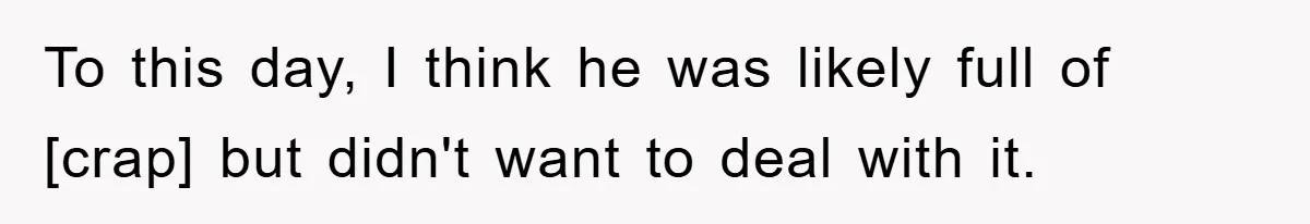 To this day, I think he was likely full of [crap] but didn't want to deal with it.