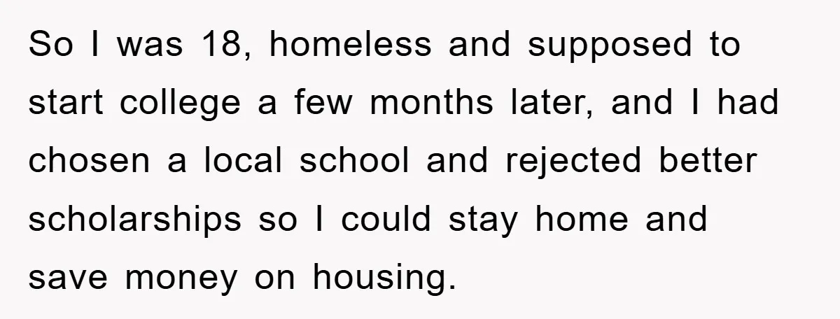 So I was 18, homeless and supposed to start college a few months later, and I had chosen a local school and rejected better scholarships so I could stay home...