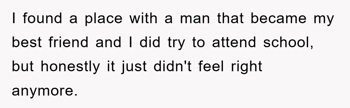 I found a place with a man that became my best friend and I did try to attend school, but honestly it just didn't feel right anymore.