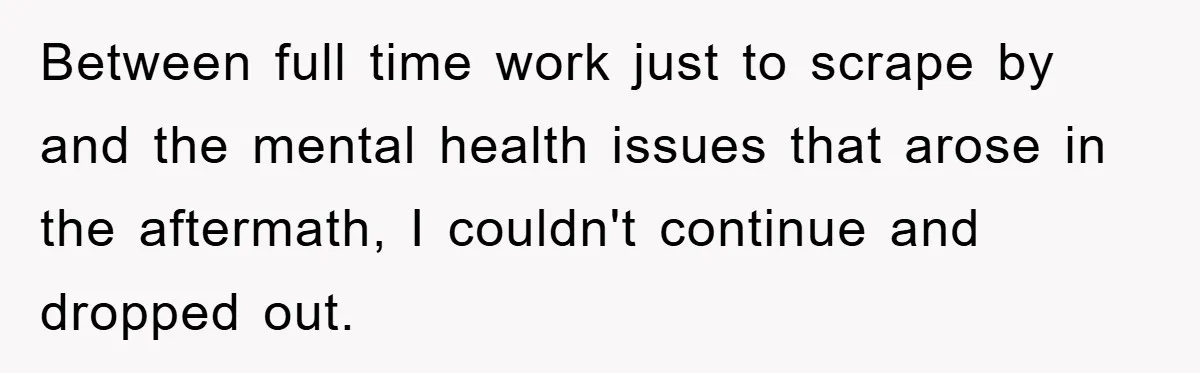 Between full time work just to scrape by and the mental health issues that arose in the aftermath, I couldn't continue and dropped out.