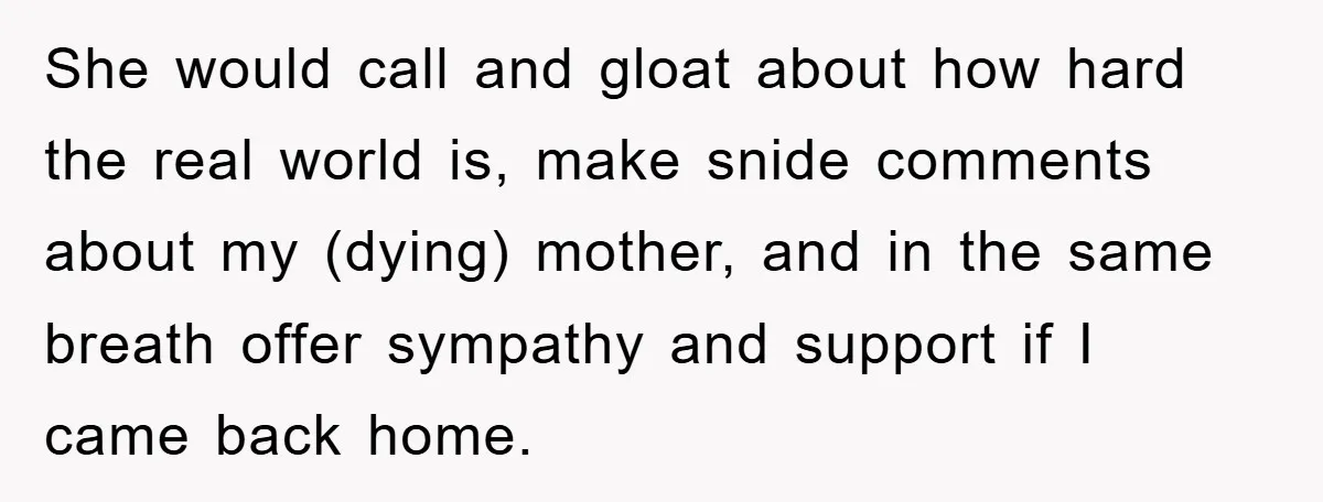 She would call and gloat about how hard the real world is, make snide comments about my (dying) mother, and in the same breath offer sympathy and support if I...