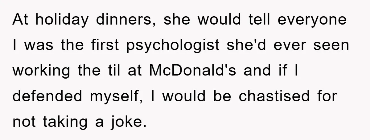 At holiday dinners, she would tell everyone I was the first psychologist she'd ever seen working the til at McDonald's and if I defended myself, I would be chastised for...