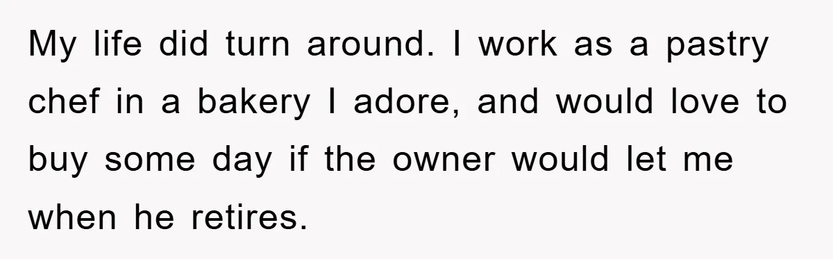 My life did turn around. I work as a pastry chef in a bakery I adore, and would love to buy some day if the owner would let me when...