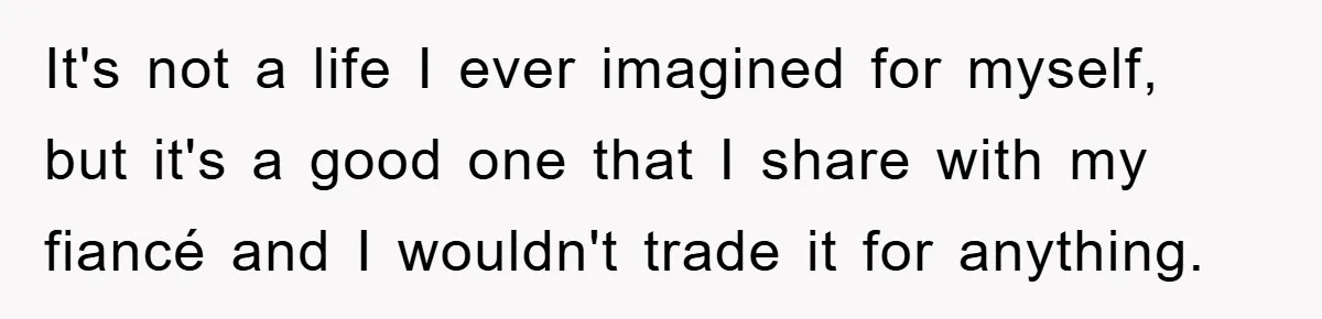 It's not a life I ever imagined for myself, but it's a good one that I share with my fiancé and I wouldn't trade it for anything.