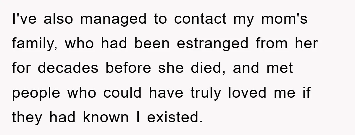 I've also managed to contact my mom's family, who had been estranged from her for decades before she died, and met people who could have truly loved me if they...