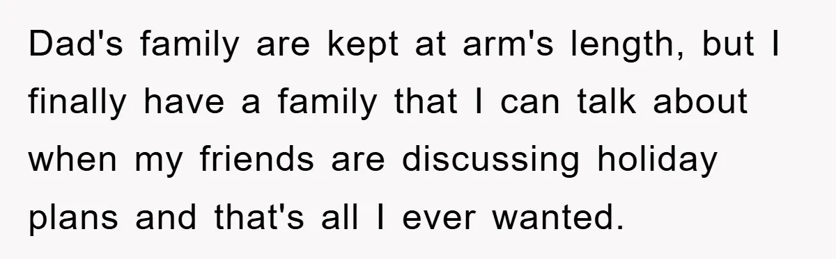 Dad's family are kept at arm's length, but I finally have a family that I can talk about when my friends are discussing holiday plans and that's all I ever...