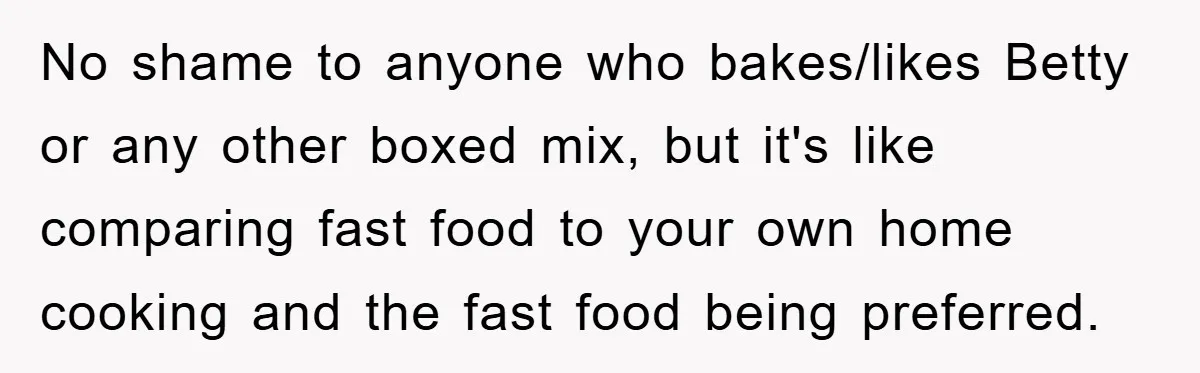 No shame to anyone who bakes/likes Betty or any other boxed mix, but it's like comparing fast food to your own home cooking and the fast food being preferred.
