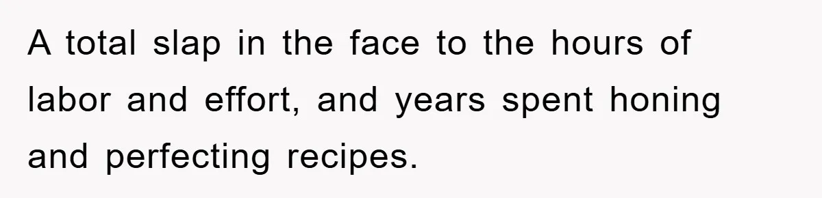 A total slap in the face to the hours of labor and effort, and years spent honing and perfecting recipes.