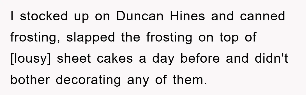 I stocked up on Duncan Hines and canned frosting, slapped the frosting on top of [lousy] sheet cakes a day before and didn't bother decorating any of them.