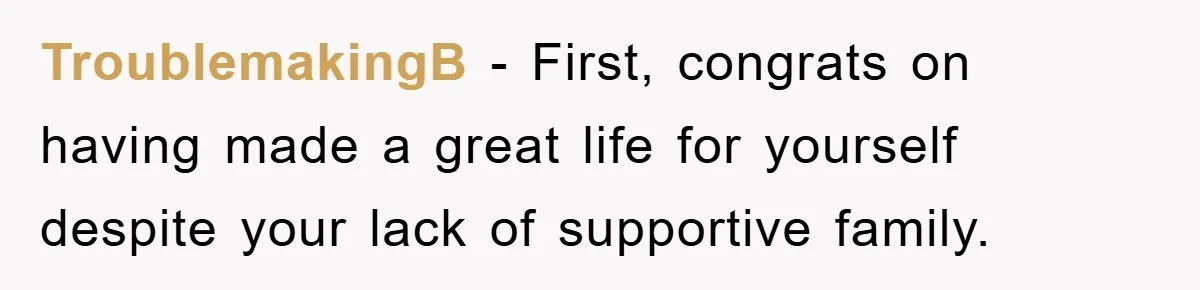 TroublemakingB - First, congrats on having made a great life for yourself despite your lack of supportive family.