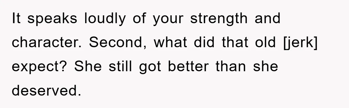 It speaks loudly of your strength and character. Second, what did that old [jerk] expect? She still got better than she deserved.