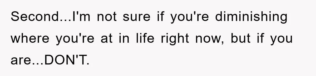 Second...I'm not sure if you're diminishing where you're at in life right now, but if you are...DON'T.