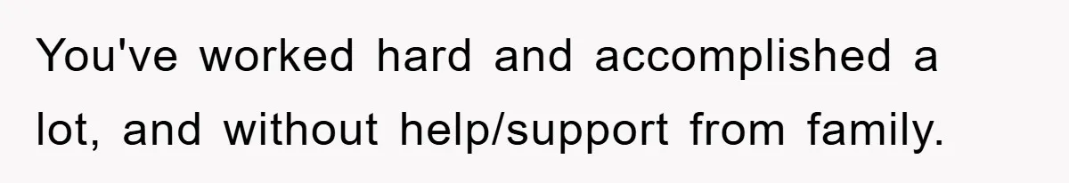 You've worked hard and accomplished a lot, and without help/support from family.