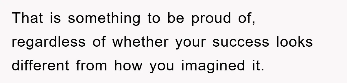 That is something to be proud of, regardless of whether your success looks different from how you imagined it.