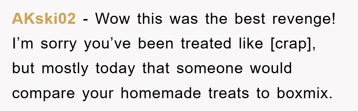 AKski02 - Wow this was the best revenge! I’m sorry you’ve been treated like [crap], but mostly today that someone would compare your homemade treats to boxmix.
