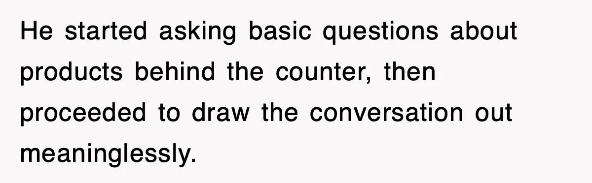He started asking basic questions about products behind the counter, then proceeded to draw the conversation out meaninglessly.