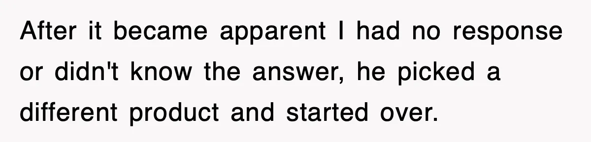 After it became apparent I had no response or didn't know the answer, he picked a different product and started over.