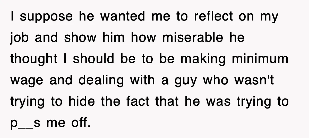 I suppose he wanted me to reflect on my job and show him how miserable he thought I should be to be making minimum wage and dealing with a guy...