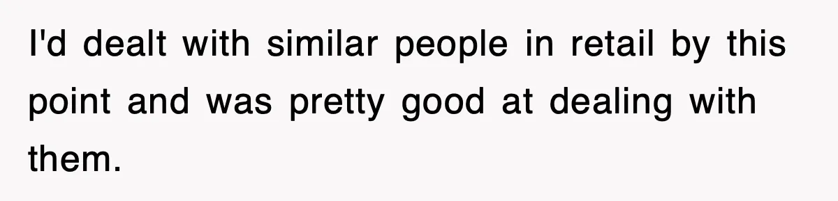 I'd dealt with similar people in retail by this point and was pretty good at dealing with them.