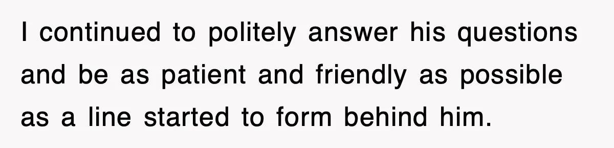 I continued to politely answer his questions and be as patient and friendly as possible as a line started to form behind him.