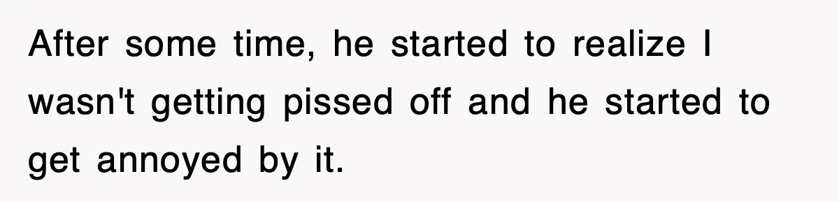After some time, he started to realize I wasn't getting pissed off and he started to get annoyed by it.