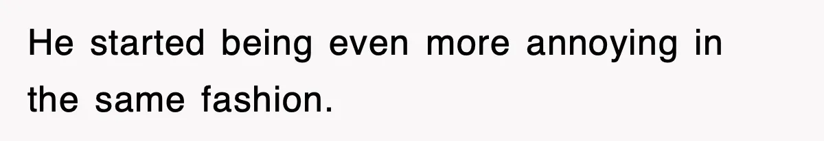 He started being even more annoying in the same fashion.
