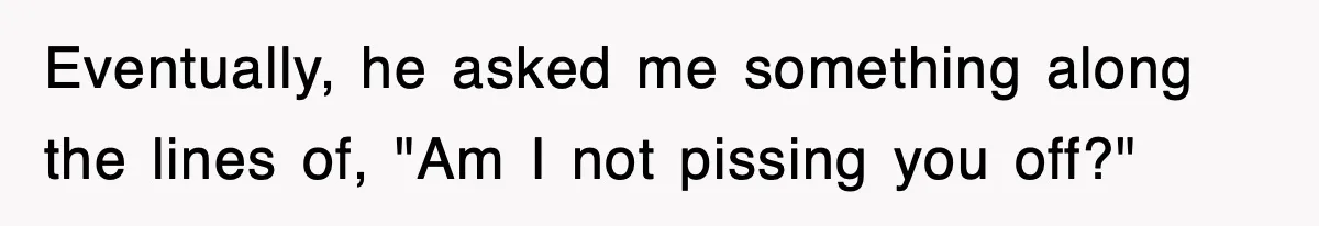 Eventually, he asked me something along the lines of, "Am I not pissing you off?"