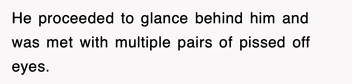 He proceeded to glance behind him and was met with multiple pairs of pissed off eyes.