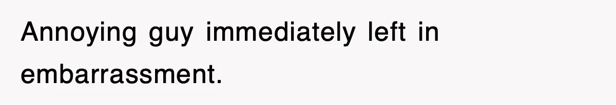 Annoying guy immediately left in embarrassment.