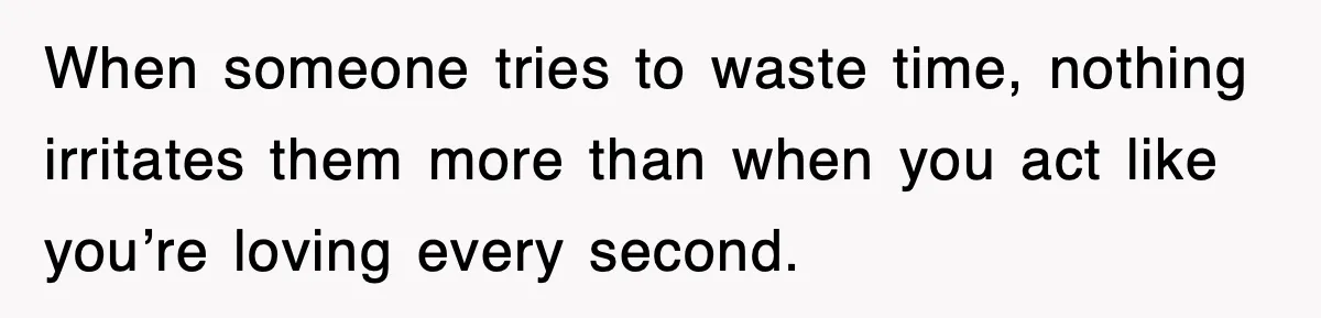 When someone tries to waste time, nothing irritates them more than when you act like you’re loving every second.