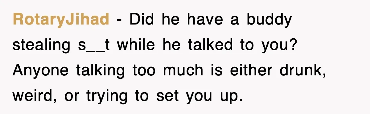 RotaryJihad − Did he have a buddy stealing s__t while he talked to you? Anyone talking too much is either drunk, weird, or trying to set you up.