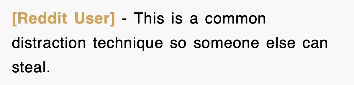 [Reddit User] − This is a common distraction technique so someone else can steal.