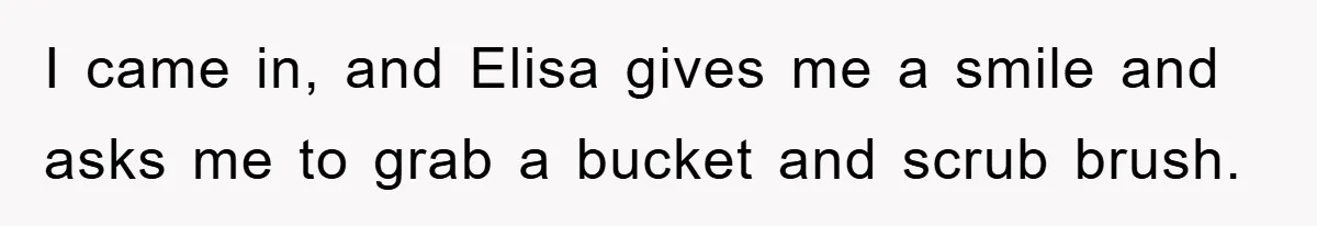 I came in, and Elisa gives me a smile and asks me to grab a bucket and scrub brush.