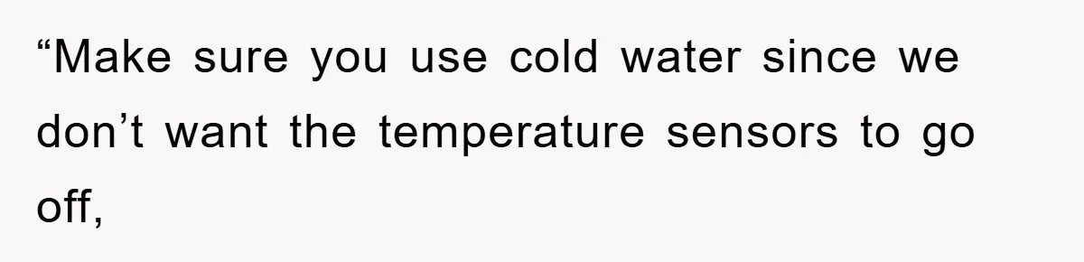 “Make sure you use cold water since we don’t want the temperature sensors to go off,